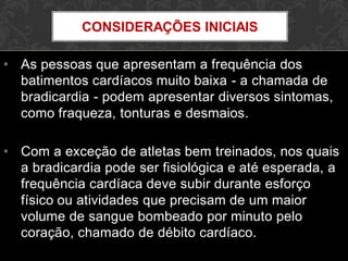 • As pessoas que apresentam a frequência dos
batimentos cardíacos muito baixa - a chamada de
bradicardia - podem apresentar diversos sintomas,
como fraqueza, tonturas e desmaios.
• Com a exceção de atletas bem treinados, nos quais
a bradicardia pode ser fisiológica e até esperada, a
frequência cardíaca deve subir durante esforço
físico ou atividades que precisam de um maior
volume de sangue bombeado por minuto pelo
coração, chamado de débito cardíaco.
CONSIDERAÇÕES INICIAIS
 