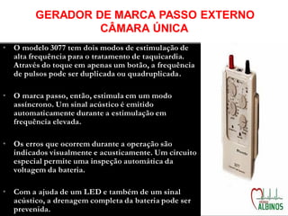 • O modelo 3077 tem dois modos de estimulação de
alta frequência para o tratamento de taquicardia.
Através do toque em apenas um botão, a frequência
de pulsos pode ser duplicada ou quadruplicada.
• O marca passo, então, estimula em um modo
assíncrono. Um sinal acústico é emitido
automaticamente durante a estimulação em
frequência elevada.
• Os erros que ocorrem durante a operação são
indicados visualmente e acusticamente. Um circuito
especial permite uma inspeção automática da
voltagem da bateria.
• Com a ajuda de um LED e também de um sinal
acústico, a drenagem completa da bateria pode ser
prevenida.
GERADOR DE MARCA PASSO EXTERNO
CÂMARA ÚNICA
 
