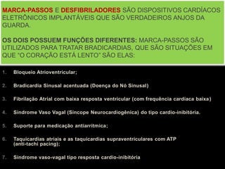 1. Bloqueio Atrioventricular;
2. Bradicardia Sinusal acentuada (Doença do Nó Sinusal)
3. Fibrilação Atrial com baixa resposta ventricular (com frequência cardíaca baixa)
4. Síndrome Vaso Vagal (Síncope Neurocardiogênica) do tipo cardio-inibitória.
5. Suporte para medicação antiarrítmica;
6. Taquicardias atriais e as taquicardias supraventriculares com ATP
(anti-tachi pacing);
7. Síndrome vaso-vagal tipo resposta cardio-inibitória
MARCA-PASSOS E DESFIBRILADORES SÃO DISPOSITIVOS CARDÍACOS
ELETRÔNICOS IMPLANTÁVEIS QUE SÃO VERDADEIROS ANJOS DA
GUARDA.
OS DOIS POSSUEM FUNÇÕES DIFERENTES: MARCA-PASSOS SÃO
UTILIZADOS PARA TRATAR BRADICARDIAS, QUE SÃO SITUAÇÕES EM
QUE “O CORAÇÃO ESTÁ LENTO” SÃO ELAS:
 