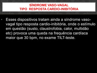 • Esses dispositivos tratam ainda a síndrome vaso-
vagal tipo resposta cardio-inibitória, onde o estímulo
em questão (susto, claustrofobia, calor, multidão
etc) provoca uma queda na frequência cardíaca
maior que 30 bpm, no exame TILT-teste.
SÍNDROME VASO-VAGAL
TIPO RESPOSTA CARDIO-INIBITÓRIA
 