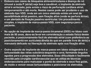 • Embora nos casos de bloqueios atrioventriculares e doença do nó
sinusal a onda P (atrial) seja boa e saudável, o implante de eletrodo
atrial é arriscado, pois existe o risco de perfuração cardíaca atrial,
tamponamento e até morte. Nestes casos pode ser prudente o uso de
eletrodo tipo VDD, onde em um único eletrodo existe um anel de
sensibilidade atrial passivo, sem fixação ativa (onde se perfura átrios),
e um alertado de fixação passiva ventricular. Um procedimento
simples, o implante de marca-passo VDD, com segurança para o
paciente.
• Na opção de implante de marca-passo bicameral (DDD) no idoso com
mais de 80 anos, deve-se levar em consideração o estado físico desse
paciente, o posicionamento fácil do eletrodo atrial (com preferência ao
posicionamento em auriculeta direita do que em parede livre de átrio) e
manuseio delicado na liberação do eletrodo após sua fixação ativa.
• Outro aspecto do implante de marca-passo em idoso octogenário é a
tortuosidade das veias subclávia esquerda e cava, formando ângulos
agudos para a progressão dos eletrodos. Essa dificuldade é facilmente
vencida pelo cirurgião cardiovascular que se utiliza de técnicas
endovasculares para manusear a ponta do eletrodo e seus fios guias,
de modo a vencer essas tortuosidades e posicionar os eletrodos.
 