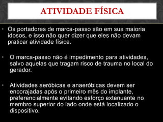 ATIVIDADE FÍSICA
• Os portadores de marca-passo são em sua maioria
idosos, e isso não quer dizer que eles não devam
praticar atividade física.
• O marca-passo não é impedimento para atividades,
salvo aquelas que tragam risco de trauma no local do
gerador.
• Atividades aeróbicas e anaeróbicas devem ser
encorajadas após o primeiro mês do implante,
preferencialmente evitando esforço extenuante no
membro superior do lado onde está localizado o
dispositivo.
 