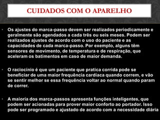 • Os ajustes do marca-passo devem ser realizados periodicamente e
geralmente são agendados a cada três ou seis meses. Podem ser
realizados ajustes de acordo com o uso do paciente e as
capacidades de cada marca-passo. Por exemplo, alguns têm
sensores de movimento, de temperatura e de respiração, que
aceleram os batimentos em caso de maior demanda.
• O raciocínio é que um paciente que pratica corrida pode se
beneficiar de uma maior frequência cardíaca quando correm, e vão
se sentir melhor se essa frequência voltar ao normal quando param
de correr.
• A maioria dos marca-passos apresenta funções inteligentes, que
podem ser acionadas para prover maior conforto ao portador. Isso
pode ser programado e ajustado de acordo com a necessidade diária
CUIDADOS COM O APARELHO
 