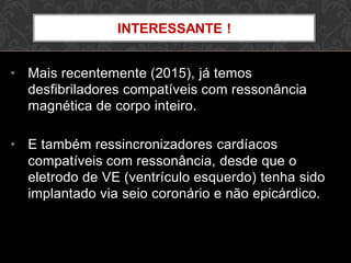 • Mais recentemente (2015), já temos
desfibriladores compatíveis com ressonância
magnética de corpo inteiro.
• E também ressincronizadores cardíacos
compatíveis com ressonância, desde que o
eletrodo de VE (ventrículo esquerdo) tenha sido
implantado via seio coronário e não epicárdico.
INTERESSANTE !
 