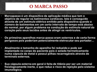 • Marcapasso é um dispositivo de aplicação médica que tem o
objetivo de regular os batimentos cardíacos. Isto é conseguido
através de um estímulo elétrico emitido pelo dispositivo quando o
número de batimentos em um certo intervalo de tempo está abaixo
do normal, por algum problema na condução do estímulo natural do
coração pelo seus tecidos antes de atingir os ventrículos.
• Os primeiros aparelhos marca-passo eram externos e de certa forma
perigosos pois poderiam potencialmente eletrocutar seu portador...
• Atualmente o tamanho do aparelho foi reduzido e pode ser
implantado no corpo do paciente pois é selado hermeticamente
numa cápsula de metal e possui pilhas recarregáveis através de
terminais externos.
• Sua cápsula externa em geral é feita de titânio por ser um material
fisiologicamente inerte, o que reduz o risco de rejeição pelo sistema
imunológico.
O MARCA PASSO
 