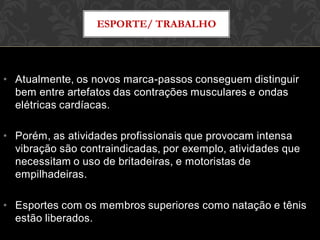 • Atualmente, os novos marca-passos conseguem distinguir
bem entre artefatos das contrações musculares e ondas
elétricas cardíacas.
• Porém, as atividades profissionais que provocam intensa
vibração são contraindicadas, por exemplo, atividades que
necessitam o uso de britadeiras, e motoristas de
empilhadeiras.
• Esportes com os membros superiores como natação e tênis
estão liberados.
ESPORTE/ TRABALHO
 