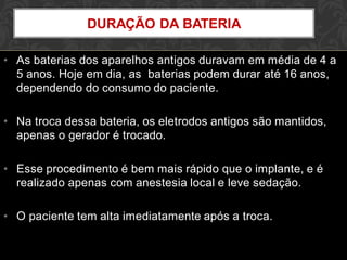 • As baterias dos aparelhos antigos duravam em média de 4 a
5 anos. Hoje em dia, as baterias podem durar até 16 anos,
dependendo do consumo do paciente.
• Na troca dessa bateria, os eletrodos antigos são mantidos,
apenas o gerador é trocado.
• Esse procedimento é bem mais rápido que o implante, e é
realizado apenas com anestesia local e leve sedação.
• O paciente tem alta imediatamente após a troca.
DURAÇÃO DA BATERIA
 