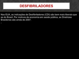 Nos EUA, as indicações de Desfibriladores (CDI) são bem mais liberais que
as do Brasil. Por motivos de economia em saúde pública, as Diretrizes
Brasileiras são ainda de 2007.
•
DESFIBRILADORES
 