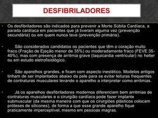 • Os desfibriladores são indicados para prevenir a Morte Súbita Cardíaca, a
parada cardíaca em pacientes que já tiveram alguma vez (prevenção
secundária) ou em quem nunca teve (prevenção primária).
• São considerados candidatos os pacientes que têm o coração muito
fraco (Fração de Ejeção menor de 35%) ou moderadamente fraco (FEVE 35-
40%), mas com presença de arritmia grave (taquicardia ventricular) no holter
ou em estudo eletrofisiológico.
• São aparelhos grandes, e ficam com aspecto inestético. Modelos antigos
tinham de ser implantados abaixo da pele para se evitar leituras frequentes
de contraturas musculares levando o aparelho a interpretar como arritmias.
• Já os aparelhos desfibriladores modernos diferenciam bem arritmias de
contraturas musculares e o cirurgião cardíaco pode fazer implante
submuscular (da mesma maneira com que os cirurgiões plásticos colocam
próteses de silicones), de forma a que esse grande aparelho fique
praticamente imperceptível, mesmo em pessoas magras.
DESFIBRILADORES
 