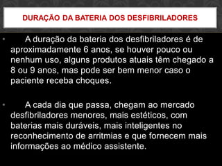 • A duração da bateria dos desfibriladores é de
aproximadamente 6 anos, se houver pouco ou
nenhum uso, alguns produtos atuais têm chegado a
8 ou 9 anos, mas pode ser bem menor caso o
paciente receba choques.
• A cada dia que passa, chegam ao mercado
desfibriladores menores, mais estéticos, com
baterias mais duráveis, mais inteligentes no
reconhecimento de arritmias e que fornecem mais
informações ao médico assistente.
DURAÇÃO DA BATERIA DOS DESFIBRILADORES
 
