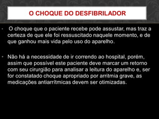 • O choque que o paciente recebe pode assustar, mas traz a
certeza de que ele foi ressuscitado naquele momento, e de
que ganhou mais vida pelo uso do aparelho.
• Não há a necessidade de ir correndo ao hospital, porém,
assim que possível este paciente deve marcar um retorno
com seu cirurgião para analisar a leitura do aparelho e, ser
for constatado choque apropriado por arritmia grave, as
medicações antiarrítmicas devem ser otimizadas.
O CHOQUE DO DESFIBRILADOR
 