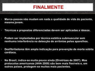 • Marca-passos não mudam em nada a qualidade de vida do paciente,
mesmo jovem.
• Técnicas e propostas diferenciadas devem ser aplicadas a idosos.
• Podem ser implantados por técnica estética submuscular sem
nenhuma interferência na detecção de arritmias pelos aparelhos.
• Desfibriladores têm ampla indicação para prevenção de morte súbita
cardíaca.
• No Brasil, indica-se muito pouco ainda (Diretrizes de 2007). Mas
protocolos americanos (AHA 2009) são bem mais flexíveis e, em
outros países, protegem-se muitos mais pacientes.
FINALMENTE
 