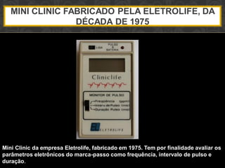 MINI CLINIC FABRICADO PELA ELETROLIFE, DA
DÉCADA DE 1975
Mini Clinic da empresa Eletrolife, fabricado em 1975. Tem por finalidade avaliar os
parâmetros eletrônicos do marca-passo como frequência, intervalo de pulso e
duração.
 