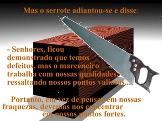 Mas o serrote adiantou-se e disse:
- Senhores, ficou
demonstrado que temos
defeitos, mas o marceneiro
trabalha com nossas qualidades,
ressaltando nossos pontos valiosos...
Portanto, em vez de pensar em nossas
fraquezas, devemos nos concentrar
em nossos pontos fortes.
 