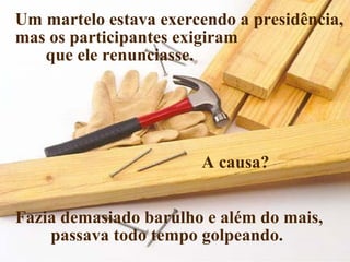Um martelo estava exercendo a presidência,
mas os participantes exigiram
que ele renunciasse.

A causa?
Fazia demasiado barulho e além do mais,
passava todo tempo golpeando.

 
