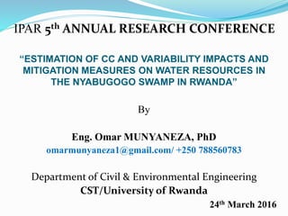 “ESTIMATION OF CC AND VARIABILITY IMPACTS AND
MITIGATION MEASURES ON WATER RESOURCES IN
THE NYABUGOGO SWAMP IN RWANDA”
By
Eng. Omar MUNYANEZA, PhD
omarmunyaneza1@gmail.com/ +250 788560783
Department of Civil & Environmental Engineering
CST/University of Rwanda
24th March 2016
IPAR 5th ANNUAL RESEARCH CONFERENCE
 