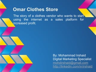 Omar Clothes Store
The story of a clothes vendor who wants to start
using the internet as a sales platform for
increased profit.
By: Mohammad Irshaid
Digital Marketing Specialist
mohdirshaid@gmail.com
http://linkedin.com/in/irshaid
 