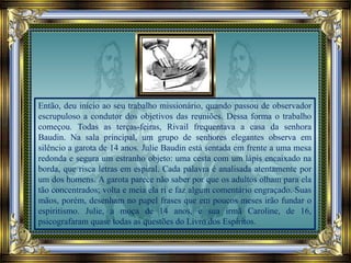 Então, deu início ao seu trabalho missionário, quando passou de observador
escrupuloso a condutor dos objetivos das reuniões. Dessa forma o trabalho
começou. Todas as terças-feiras, Rivail frequentava a casa da senhora
Baudin. Na sala principal, um grupo de senhores elegantes observa em
silêncio a garota de 14 anos. Julie Baudin está sentada em frente a uma mesa
redonda e segura um estranho objeto: uma cesta com um lápis encaixado na
borda, que risca letras em espiral. Cada palavra é analisada atentamente por
um dos homens. A garota parece não saber por que os adultos olham para ela
tão concentrados; volta e meia ela ri e faz algum comentário engraçado. Suas
mãos, porém, desenham no papel frases que em poucos meses irão fundar o
espiritismo. Julie, a moça de 14 anos, e sua irmã Caroline, de 16,
psicografaram quase todas as questões do Livro dos Espíritos.
 