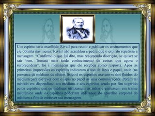 Um espírito teria escolhido Rivail para reunir e publicar os ensinamentos que
ele obtinha nas mesas. Rivail não acreditou e pediu que o espírito repetisse a
mensagem. “Confirmo o que foi dito, mas recomendo discrição, se quiser se
sair bem. Tomará mais tarde conhecimento de coisas que agora o
surpreendem”, foi a mensagem que ele recebeu como resposta. Após as
primeiras impressões os espíritos indicaram o uso de lápis e papel, onde (na
presença de médiuns de efeitos físicos) os espíritos usavam-se dos fluidos do
médium para escrever com o lápis no papel as suas comunicações. Porém tal
método era dispendioso aos médiuns e aos espíritos sendo por fim sugerido
pelos espíritos que os médiuns utilizassem as mãos e entrassem em transe
mediúnico onde os espíritos poderiam utilizar-se do aparelho corporal do
médium a fim de escrever sua mensagem.
 