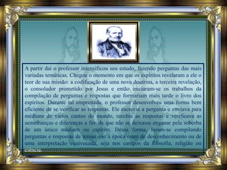 A partir dai o professor intensificou seu estudo, fazendo perguntas das mais
variadas temáticas. Chegou o momento em que os espíritos revelaram a ele o
teor de sua missão: a codificação de uma nova doutrina, a terceira revelação,
o consolador prometido por Jesus e então iniciaram-se os trabalhos da
compilação de perguntas e respostas que formariam mais tarde o livro dos
espíritos. Durante tal empreitada, o professor desenvolveu uma forma bem
eficiente de se verificar as respostas. Ele escrevia a pergunta e enviava para
médiuns de vários cantos do mundo, recebia as respostas e verificava as
semelhanças e diferenças a fim de que não se deixasse enganar pela soberba
de um único médium ou espírito. Dessa forma, foram-se compilando
perguntas e respostas de temas que à época eram de desconhecimento ou de
uma interpretação equivocada, seja nos campos da filosofia, religião ou
ciência.
 