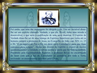 Foi então, que uma das mensagens foi dirigida a ele. Um ser invisível disse-
lhe ser um espírito chamado Verdade, e que ele, Rivail, tinha uma missão a
desenvolver, e que seria a codificação de uma nova doutrina. O Espírito de
Verdade disse-lhe ser de uma falange de Espíritos Superiores que vinha até os
homens cumprir a promessa de Jesus, no Evangelho de João, cap. XIV, vv. 15
a 26; “E eu rogarei ao Pai e Ele vos dará outro Consolador, para que fique
convosco para sempre”. Atento aos dizeres do Espírito e, depois de muitos
questionamentos à Entidade, resolveu aceitar a tarefa que lhe fora incumbida.
Preparado pela Espiritualidade Superior, o professor Rivail foi encarregado
de fazer com que a luz do Consolador se acendesse por toda a Terra,
revivendo os ensinamentos deixados pelo Cristo,
 