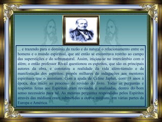 ... e trazendo para o domínio da razão e do natural o relacionamento entre os
homens e o mundo espiritual, que até então se encontrava restrito ao campo
das superstições e do sobrenatural. Assim, iniciou-se no intercâmbio com o
além; o então professor Rivail questionou os espíritos, que são os principais
autores da obra, e constatou a realidade da vida além-túmulo e da
manifestação dos espíritos; propôs milhares de indagações aos mentores
espirituais que o assistiam. Com a ajuda de Celine Japhet, com 18 anos à
época, deu inicio ao processo de revisão do livro. Todas as perguntas e
respostas feitas aos Espíritos eram revisadas e analisadas, dentro do bom
senso necessário para tal. As mesmas perguntas respondidas pelos Espíritos
através das médiuns eram submetidas a outros médiuns, em várias partes da
Europa e América.
 