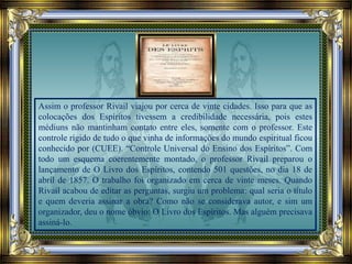Assim o professor Rivail viajou por cerca de vinte cidades. Isso para que as
colocações dos Espíritos tivessem a credibilidade necessária, pois estes
médiuns não mantinham contato entre eles, somente com o professor. Este
controle rígido de tudo o que vinha de informações do mundo espiritual ficou
conhecido por (CUEE). “Controle Universal do Ensino dos Espíritos”. Com
todo um esquema coerentemente montado, o professor Rivail preparou o
lançamento de O Livro dos Espíritos, contendo 501 questões, no dia 18 de
abril de 1857. O trabalho foi organizado em cerca de vinte meses. Quando
Rivail acabou de editar as perguntas, surgiu um problema: qual seria o título
e quem deveria assinar a obra? Como não se considerava autor, e sim um
organizador, deu o nome óbvio: O Livro dos Espíritos. Mas alguém precisava
assiná-lo.
 