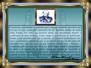 O professor, consultando os Espíritos que o estavam ajudando, descobriu que
em uma de suas encarnações anteriores foi um sacerdote druida, de nome
Allan Kardec. Foi então que resolveu adotar esse pseudônimo durante a
codificação da nova doutrina. Assim surgiu o pseudônimo do codificador.
Kardec assim procedeu para que as pessoas, ao tomarem conhecimento dos
novos ensinamentos espirituais, não os aceitassem por ser ele um conhecido
educador. Mas sim, que todos os que tivessem contato com a doutrina a
aceitassem pelo seu teor racional e sua metodologia objetiva, independente
de quem a divulgasse. Os primeiros exemplares sairiam da Tipografia de
Beau, em Saint-Germain-en-Laye, cidade vizinha a Paris. Nas prateleiras de
algumas livrarias de paris, o livro chamava atenção não só pelo seu nome,
mas também pelo seu autor; Allan Kardec.
 