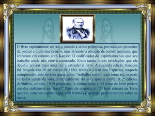 O livro rapidamente correu o mundo e criou polêmica, provocando protestos
de padres e cientistas céticos, mas atraindo a atenção de outros médiuns, que
entraram em contato com Kardec. O codificador do espiritismo viu que seu
trabalho ainda não estava terminado. Eram tantas novas revelações que ele
decidiu revisar mais uma vez e estender o livro. A segunda edição francesa
foi lançada em 18 de março de 1860, tendo o Livro dos Espíritos, naquela
reimpressão, sido revisto quase como “trabalho novo”, cujo tema era os mais
variados temas da vida, principalmente da vida após a morte. A 2ª edição,
definitiva, contém 1 019 perguntas. A última delas é “O reino do bem poderá
um dia realizar-se na Terra?” Parte da resposta é: “O bem reinará na Terra
quando, entre os espíritos que vêm habitá-la, os bons predominarem sobre os
maus;
 