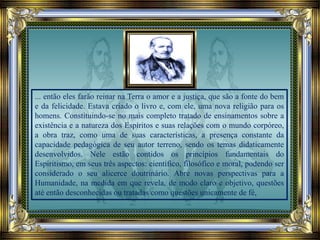 ... então eles farão reinar na Terra o amor e a justiça, que são a fonte do bem
e da felicidade. Estava criado o livro e, com ele, uma nova religião para os
homens. Constituindo-se no mais completo tratado de ensinamentos sobre a
existência e a natureza dos Espíritos e suas relações com o mundo corpóreo,
a obra traz, como uma de suas características, a presença constante da
capacidade pedagógica de seu autor terreno, sendo os temas didaticamente
desenvolvidos. Nele estão contidos os princípios fundamentais do
Espiritismo, em seus três aspectos: científico, filosófico e moral, podendo ser
considerado o seu alicerce doutrinário. Abre novas perspectivas para a
Humanidade, na medida em que revela, de modo claro e objetivo, questões
até então desconhecidas ou tratadas como questões unicamente de fé,
 