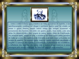 ... como a sobrevivência após a morte e as vidas sucessivas do espírito, o seu
aperfeiçoamento contínuo até chegar à perfeição para a qual foi criado, as
penas e gozos futuros, dentre outros temas que sempre ocuparam o
pensamento dos homens. Dividido em quatro partes, mais tarde, cada uma
delas foi desenvolvida e deu origem às outras quatro obras da Codificação.
Na primeira parte, ocupa-se com a existência de Deus como causa primária
de todas as coisas, dos espíritos e do Universo com tudo o que nele existe em
termos de matéria. Na segunda parte, trata do mundo espiritual, abordando a
origem e a natureza dos espíritos, a encarnação, a pluralidade das existências,
a influência dos espíritos em nossa vida e outros temas relativos à nossa
passagem pelo mundo espiritual, no intervalo entre as reencarnações.
 