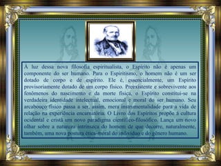À luz dessa nova filosofia espiritualista, o Espírito não é apenas um
componente do ser humano. Para o Espiritismo, o homem não é um ser
dotado de corpo e de espírito. Ele é, essencialmente, um Espírito
provisoriamente dotado de um corpo físico. Preexistente e sobrevivente aos
fenômenos do nascimento e da morte física, o Espírito constitui-se na
verdadeira identidade intelectual, emocional e moral do ser humano. Seu
arcabouço físico passa a ser, assim, mera instrumentalidade para a vida de
relação na experiência encarnatória. O Livro dos Espíritos propõe à cultura
ocidental e cristã um novo paradigma científico-filosófico. Lança um novo
olhar sobre a natureza intrínseca do homem de que decorre, naturalmente,
também, uma nova postura ética-moral do indivíduo e do gênero humano.
 