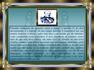 Princípio inteligente do universo, como o definiu a questão 23 da obra
aniversariante, é o Espírito, no seu estágio hominal, o responsável por seu
próprio processo evolutivo, como indivíduo, e do mundo por ele habitado,
como comunidade social planetária. O novo paradigma ali proposto, muito
mais do que uma nova ciência, um ramo novo da filosofia ou uma nova
religião, conduz a uma síntese conceitual que, corretamente assimilada, pode
marcar uma nova etapa para a história da humanidade. Pondo-se de lado tudo
aquilo que não podia ser logicamente justificado; controle dos espíritos
comunicantes, através de coerência de suas comunicações e do teor de sua
linguagem; consenso universal, ou seja, concordância de várias
comunicações dadas por médiuns diferentes ao mesmo tempo e em vários
lugares sobre o mesmo assunto.
 