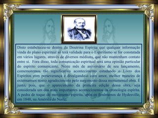 Disto estabeleceu-se dentro da Doutrina Espírita que qualquer informação
vinda do plano espiritual só terá validade para o Espiritismo se for constatada
em vários lugares, através de diversos médiuns, que não mantenham contato
entre si. Fora disso, toda comunicação espiritual será uma opinião particular
do espírito comunicante. Neste mês de aniversário de seu lançamento,
comemoremos tão significativo acontecimento estudando o Livro dos
Espíritos com perseverança e divulgando-o com amor, melhor maneira de
externarmos nosso agradecimento pelo surgimento dessa monumental obra. É
justo, pois, que o aparecimento da primeira edição dessa obra, seja
considerada um dos mais importantes acontecimentos da cronologia espírita.
A pedra de toque do movimento espírita, após os fenômenos de Hydesville,
em 1848, na América do Norte.
 