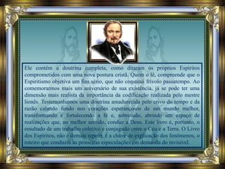 Ele contém a doutrina completa, como ditaram os próprios Espíritos
comprometidos com uma nova postura cristã. Quem o lê, compreende que o
Espiritismo objetiva um fim sério, que não constitui frívolo passatempo. Ao
comemorarmos mais um aniversário de sua existência, já se pode ter uma
dimensão mais realista da importância da codificação realizada pelo mestre
lionês. Testemunhamos uma doutrina amadurecida pelo crivo do tempo e da
razão calando fundo nos corações esperançosos de um mundo melhor,
transformando e fortalecendo a fé e, sobretudo, abrindo um espaço de
realizações que, no melhor sentido, conduz a Deus. Este livro é, portanto, o
resultado de um trabalho coletivo e conjugado entre o Céu e a Terra. O Livro
dos Espíritos, não é demais repetir, é a chave de explicação dos fenômenos, o
roteiro que conduziu as primeiras especulações em demanda do invisível.
 