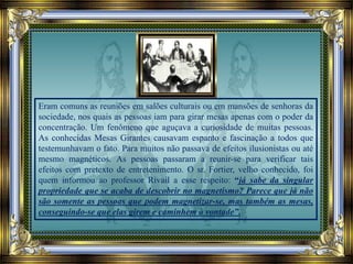 Eram comuns as reuniões em salões culturais ou em mansões de senhoras da
sociedade, nos quais as pessoas iam para girar mesas apenas com o poder da
concentração. Um fenômeno que aguçava a curiosidade de muitas pessoas.
As conhecidas Mesas Girantes causavam espanto e fascinação a todos que
testemunhavam o fato. Para muitos não passava de efeitos ilusionistas ou até
mesmo magnéticos. As pessoas passaram a reunir-se para verificar tais
efeitos com pretexto de entretenimento. O sr. Fortier, velho conhecido, foi
quem informou ao professor Rivail a esse respeito: “já sabe da singular
propriedade que se acaba de descobrir no magnetismo? Parece que já não
são somente as pessoas que podem magnetizar-se, mas também as mesas,
conseguindo-se que elas girem e caminhem à vontade”.
 