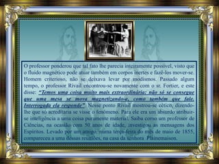 O professor ponderou que tal fato lhe parecia inteiramente possível, visto que
o fluido magnético pode atuar também em corpos inertes e fazê-los mover-se.
Homem criterioso, não se deixava levar por modismos. Passado algum
tempo, o professor Rivail encontrou-se novamente com o sr. Fortier, e este
disse: “Temos uma coisa muito mais extraordinária: não só se consegue
que uma mesa se mova magnetizando-a, como também que fale.
Interrogada ela responde”. Nesse ponto Rivail mostrou-se cético, dizendo-
lhe que só acreditaria se visse o fenômeno. Para ele era um absurdo atribuir-
se inteligência a uma coisa puramente material. Saiba como um professor de
Ciências, na ocasião com 50 anos de idade, investigou as mensagens dos
Espíritos. Levado por um amigo, numa terça-feira do mês de maio de 1855,
compareceu a uma dessas reuniões, na casa da senhora Plainemaison.
 