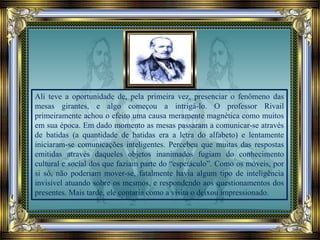 Ali teve a oportunidade de, pela primeira vez, presenciar o fenômeno das
mesas girantes, e algo começou a intrigá-lo. O professor Rivail
primeiramente achou o efeito uma causa meramente magnética como muitos
em sua época. Em dado momento as mesas passaram a comunicar-se através
de batidas (a quantidade de batidas era a letra do alfabeto) e lentamente
iniciaram-se comunicações inteligentes. Percebeu que muitas das respostas
emitidas através daqueles objetos inanimados fugiam do conhecimento
cultural e social dos que faziam parte do “espetáculo”. Como os móveis, por
si só, não poderiam mover-se, fatalmente havia algum tipo de inteligência
invisível atuando sobre os mesmos, e respondendo aos questionamentos dos
presentes. Mais tarde, ele contaria como a visita o deixou impressionado.
 
