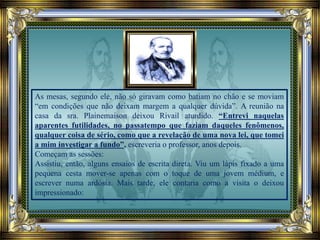 As mesas, segundo ele, não só giravam como batiam no chão e se moviam
“em condições que não deixam margem a qualquer dúvida”. A reunião na
casa da sra. Plainemaison deixou Rivail aturdido. “Entrevi naquelas
aparentes futilidades, no passatempo que faziam daqueles fenômenos,
qualquer coisa de sério, como que a revelação de uma nova lei, que tomei
a mim investigar a fundo”, escreveria o professor, anos depois.
Começam as sessões:
Assistiu, então, alguns ensaios de escrita direta. Viu um lápis fixado a uma
pequena cesta mover-se apenas com o toque de uma jovem médium, e
escrever numa ardósia. Mais tarde, ele contaria como a visita o deixou
impressionado:
 