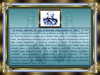 “As mesas, segundo ele, não só giravam como batiam no chão”. Tal fato
aguçou a curiosidade científica do professor a ponto de o futuro codificador
da Doutrina Espírita engajar-se a estudos mais sérios e profundos acerca do
tema. Imediatamente percebeu que por detrás daqueles fenômenos situava-se
algo muito importante, e resolveu estudá-lo a fundo. O professor Rivail
passou meses observando esses fenômenos, naquela e em outras casas da
cidade, como a dos Baudin, onde as filhas do anfitrião, Caroline e Julie
Baudin, com, respectivamente, 16 e 14 anos de idade à época, excelentes
médiuns, comunicavam-se regularmente com os espíritos. O mais
estarrecedor era que as mesas pareciam falar; indicando letras com pancadas
no chão e, quando interrogadas, moviam-se para a direita ou para a esquerda,
tentando comunicar “sim” ou “não”.
 