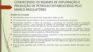 CONHECENDO OS REGIMES DE EXPLORAÇÃO E
PRODUÇÃO DE PETRÓLEO ESTABELECIDOS PELO
MARCO REGULATÓRIO
Modelo de concessão
 Normalmente usado em caso de risco exploratório médio ou alto.
 O concessionário assume todos os riscos e investimentos de exploração e produção.
 No processo licitatório, o bônus de assinatura, o percentual de conteúdo local e o programa
exploratório mínimo – uma proposta de trabalho de exploração que as empresas apresentam à
Agência Nacional de Petróleo Gás Natural e Biocombustíves (ANP) – definem o vencedor.
 Em caso de descoberta comercial, o concessionário deve pagar à União, em dinheiro, tributos
incidentes sobre a renda, além das participações governamentais aplicáveis (royalties, participações
especiais e pagamento pela ocupação ou retenção de área).
 Depois de efetuados os pagamentos à União, o petróleo e o gás natural extraídos de um bloco são
propriedade exclusiva do(s) concessionário(s).
 No Brasil, é aplicado a todas as bacias sedimentares brasileiras, com exceção das áreas do Pré-Sal e
de áreas estratégicas. Áreas do Pré-Sal licitadas antes da vigência do regime de partilha também
são reguladas pelo modelo de concessão.
 Entre as áreas reguladas pelo modelo de concessão estão, por exemplo, Marlim, Roncador, Lula e
Jubarte.
 