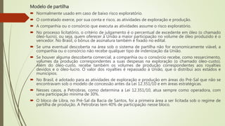 Modelo de partilha
 Normalmente usado em caso de baixo risco exploratório.
 O contratado exerce, por sua conta e risco, as atividades de exploração e produção.
 A companhia ou o consórcio que executa as atividades assume o risco exploratório.
 No processo licitatório, o critério de julgamento é o percentual de excedente em óleo (o chamado
óleo-lucro), ou seja, quem oferecer à União a maior participação no volume de óleo produzido é o
vencedor. No Brasil, o bônus de assinatura também é fixado no edital.
 Se uma eventual descoberta na área sob o sistema de partilha não for economicamente viável, a
companhia ou o consórcio não recebe qualquer tipo de indenização da União.
 Se houver alguma descoberta comercial, a companhia ou o consórcio recebe, como ressarcimento,
volumes da produção correspondentes a suas despesas na exploração (o chamado óleo-custo).
Além do óleo-custo, recebe também os volumes de produção correspondentes aos royalties
devidos e o óleo-lucro. O valor dos royalties é repassado à União, que o distribui aos estados e
municípios.
 No Brasil, é adotado para as atividades de exploração e produção em áreas do Pré-Sal que não se
encontravam sob o modelo de concessão antes da Lei 12.351/10 e em áreas estratégicas.
 Nesses casos, a Petrobras, como determina a Lei 12.351/10, atua sempre como operadora, com
uma participação mínima de 30%.
 O bloco de Libra, no Pré-Sal da Bacia de Santos, foi a primeira área a ser licitada sob o regime de
partilha de produção. A Petrobras tem 40% de participação nesse bloco.
 