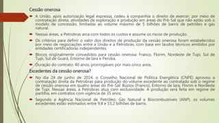 Cessão onerosa
 A União, após autorização legal expressa, cedeu à companhia o direito de exercer, por meio de
contratação direta, atividades de exploração e produção em áreas do Pré-Sal que não estão sob o
modelo de concessão, limitadas ao volume máximo de 5 bilhões de barris de petróleo e gás
natural.
 Nessas áreas, a Petrobras arca com todos os custos e assume os riscos de produção.
 Os critérios para definir o valor dos direitos de produção da cessão onerosa foram estabelecidos
por meio de negociações entre a União e a Petrobras, com base em laudos técnicos emitidos por
entidades certificadoras independentes.
 Blocos originalmente concedidos para cessão onerosa: Franco, Florim, Nordeste de Tupi, Sul de
Tupi, Sul de Guará, Entorno de Iara e Peroba.
 Duração do contrato: 40 anos, prorrogáveis por mais cinco anos.
Excedentes da cessão onerosa?
 No dia 24 de junho de 2014, o Conselho Nacional de Política Energética (CNPE) aprovou a
contratação direta da Petrobras para produção do volume excedente ao contratado sob o regime
de cessão onerosa em quatro áreas do Pré-Sal: Búzios (Franco), Entorno de Iara, Florim e Nordeste
de Tupi. Nessas áreas, a Petrobras atua com exclusividade. A produção será feita em regime de
partilha, em contratos com vigência de 35 anos.
 Segundo a Agência Nacional de Petróleo, Gás Natural e Biocombustíveis (ANP), os volumes
excedentes estão estimados entre 9,8 e 15,2 bilhões de barris.
 