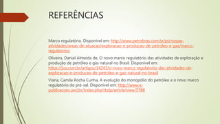REFERÊNCIAS
Marco regulatório. Disponível em: http://www.petrobras.com.br/pt/nossas-
atividades/areas-de-atuacao/exploracao-e-producao-de-petroleo-e-gas/marco-
regulatorio/
Oliveira, Daniel Almeida de, O novo marco regulatório das atividades de exploração e
produção de petróleo e gás natural no Brasil. Disponível em:
https://jus.com.br/artigos/14243/o-novo-marco-regulatorio-das-atividades-de-
exploracao-e-producao-de-petroleo-e-gas-natural-no-brasil
Viana, Camila Rocha Cunha, A evolução do monopólio do petróleo e o novo marco
regulatório do pré-sal. Disponível em: http://www.e-
publicacoes.uerj.br/index.php/rbdp/article/view/5788
 
