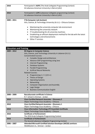 2010              Participated in ACPC (The Arab Collegiate Programming Contest)
                  At Lebanese American University in Beirut (LAU)

2010              Participated in LCPC (Lebanese Collegiate programming Contest)
                  At Lebanese American University in Beirut (LAU)

2009 – 2011       IT & Computer Lab Assistant
                  Arts, Science, & Technology University (A.U.L) – Chtoura Campus

                        Maintaining the university computer lab environment
                        Maintaining the university network
                        IT troubleshooting for all university machines
                        Establishing an efficient deployment method for the lab with the latest
                         technologies and enhancements
                        Other IT services



Education and Training
2009 – 2012       BS Degree in Computer Science
                  Arts, Science, and Technology University in Lebanon (A.U.L)
                  Concentrated Courses:
                       Compiler Design and architecture
                       Advance OOP programming using Java
                       Internet Programming
                       Database Systems
                       Parallel Programming
                       Artificial Neural Networks
                  Related Courses:
                       Programming 1 / 2 (C/C++)
                       Theory of Design
                       Operating Systems
                       Networking
                       Computer Organization and Assembly
                       Logic Design
                       Business Communication English

2008 – 2009       Baccalaureate certificate in Science
                  R.T. School in Amman - Jordan
2010              Cisco Certified Network Associate – Discovery 2
                  Object Technology Cisco Academy – Chtoura
2010              Cisco Certified Network Associate – Discovery 1
                  Object Technology Cisco Academy – Chtoura
2010              Cisco Information Technology (IT) Essentials Certificate
                  Object Technology Cisco Academy – Chtoura
2010              Certificate of Achievement
                  The 2010 Arab Collegiate Programming Contest
2010              Certificate of Achievement
                  The Second Lebanese Collegiate Programming Contest
2006 – 2007       Attended Microsoft Certified Solution Developer (MCSD) seminars
                  WebMasters-ts, Amman – Jordan
 