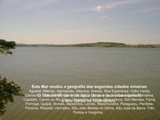 Este Mar mudou a geografia das seguintes cidades mineiras:
   Aguanil, Alfenas, Alpinópolis, Alterosa, Areado, Boa Esperança, Cabo Verde,
 Camacho, Campo Belo, Campo doágua Campos Gerais, Cana Verde, Candeias,
         O Mar de Minas é de Meio, doce e sua área equivale
Capitólio, Carmo do Rio a seisCoqueiral, Cristais, Divisa Nova, Elói Mendes, Fama,
                        Claro, Baías de Guanabara.
 Formiga, Guapé, Ilicinea, Itapecirica, Lavras, Nepomuceno, Paraguaçu, Perdões,
 Pimenta, Ribeirão Vermelho, São João Batista do Glória, São José da Barra, Três
                                Pontas e Varginha.
 