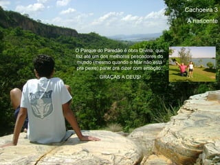 Cachoeira 3
                                          A nascente



O Parque do Paredão é obra Divina, que
faz até um dos melhores pescadores do
 mundo (mesmo quando o Mar não está
 pra peixe) parar pra dizer com emoção:
          GRAÇAS A DEUS!
 