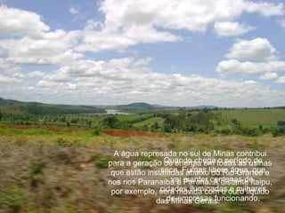 A água represada no sul de Minas contribui
para a geração Quando chega todas as usinas
                de energia em o período de
 que estão instaladas abaixolibera água, quee
               seca, Furnas do Rio Grande
nos rios Paranaíba e manter centenas de
                  vai Paraná. A distante Itaipu,
               cidades iluminadas e milhares
 por exemplo, será movida com o ouro liquido
                 de empresas funcionando.
              das Minas Gerais.
 