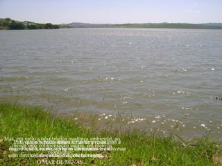 Mas, em meio a uma trágica mudança ambiental, ao
   ... E várias belezas naturais também resistiram à
   Para que nós pudéssemos ter as empresas
  menos uma compensação surgiu, em meio às
 engenharia humana, como as iluminados em diversas
 funcionando, os nossos lares cachoeiras e até
                    montanhas:
 com direito a desperdício depela barragem.
            cidades atingidas energia elétrica...
               O MAR DE MINAS...
 