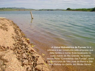 A Usina Hidrelétrica de Furnas foi a
primeira a ser construída pela empresa que
  dela herdou o nome. Está localizada no
   curso médio do Rio Grande, no trecho
denominado "Corredeiras das Furnas", entre
 os municípios de São José da Barra e São
 João Batista do Glória, em Minas Gerais.
 